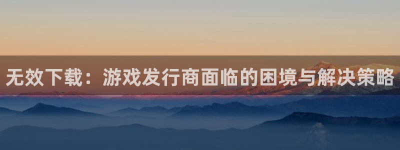 pp电子官网注册平台怎么注册的：无效下载：游戏发行商面临的困境与解决策略